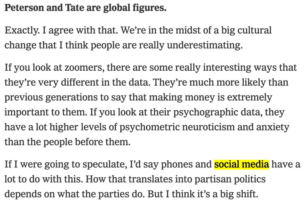 Ezra Klein:
Peterson and Tate are global figures.

David Shor:
Exactly. I agree with that. We're in the midst of a big cultural change that I think people are really underestimating.
If you look at zoomers, there are some really interesting ways that they're very different in the data. They're much more likely than previous generations to say that making money is extremely important to them. If you look at their psychographic data, they have a lot higher levels of psychometric neuroticism and anxiety than the people before them.
If I were going to speculate, I'd say phones and social media have a lot to do with this. How that translates into partisan politics depends on what the parties do. But I think it's a big shift.