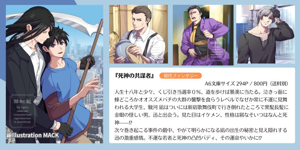 『死神の共謀者』作：橘紀里、イラスト：MACK (X: @cyocorune)
現代ファンタジー／A6文庫サイズ 294P / 800円（送料別）

あらすじ：
人生十八年と少々、くじ引き当選率０％、道を歩けば暴漢に当たる。泣きっ面に蜂どころかオオスズメバチの大群の襲撃を食らうレベルでなぜか常に不運に見舞われる大学生、駿河 凪はついには新宿歌舞伎町で行き倒れたところで黒髪長髪に金眼の怪しい男、迅と出会う。見た目はイケメン、性格は屑なそいつはなんと死神——⁉︎
次々巻き起こる事件の最中、やがて明らかになる凪の出生の秘密と見え隠れする迅の激重感情。不運な若者と死神の凸凹バディ、その運命やいかに⁉︎