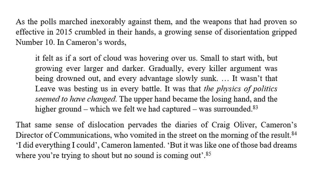 "As the polls marched inexorably against them, and the weapons that had proven so effective in 2015 crumbled in their hands, a growing sense of disorientation gripped Number 10. In Cameron’s words,
it felt as if a sort of cloud was hovering over us. Small to start with, but growing ever larger and darker. Gradually, every killer argument was being drowned out, and every advantage slowly sunk. … It wasn’t that Leave was besting us in every battle. It was that the physics of politics seemed to have changed. The upper hand became the losing hand, and the higher ground – which we felt we had captured – was surrounded. 
That same sense of dislocation pervades the diaries of Craig Oliver, Cameron’s Director of Communications, who vomited in the street on the morning of the result.  ‘I did everything I could’, Cameron lamented. ‘But it was like one of those bad dreams where you’re trying to shout but no sound is coming out’. "