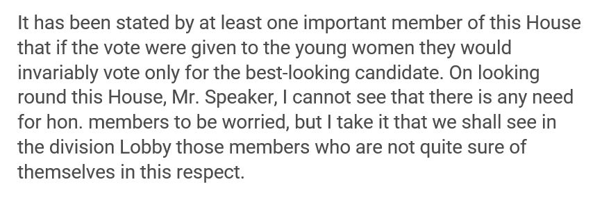 "It has been stated by at least one important member of this House that if the vote were given to the young women they would invariably vote only for the best looking candidate. On looking round this House, Mr. Speaker, I cannot see that there is any need for hon. members to be worried, but I take it that we shall see in the division Lobby those members who are not quite sure of themselves in this respect."