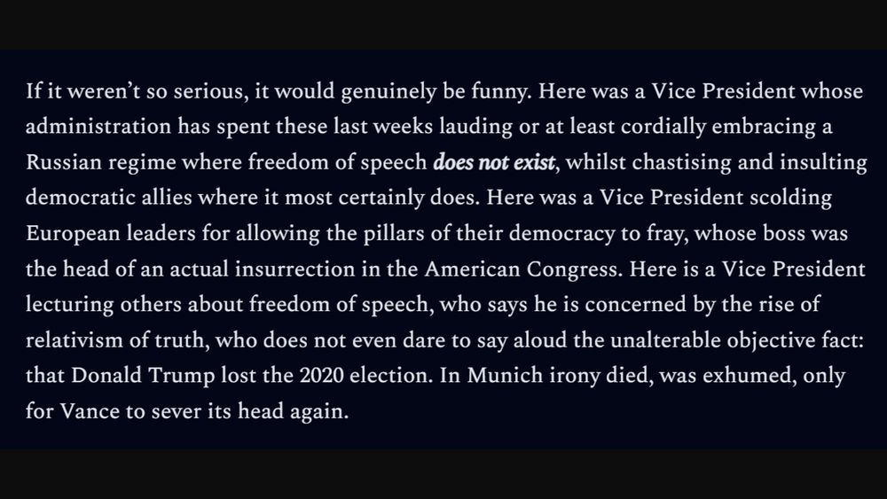 If it weren’t so serious, it would genuinely be funny. Here was a Vice President whose administration has spent these last weeks lauding or at least cordially embracing a Russian regime where freedom of speech does not exist, whilst chastising and insulting democratic allies where it most certainly does. Here was a Vice President scolding European leaders for allowing the pillars of their democracy to fray, whose boss was the head of an actual insurrection in the American Congress. Here is a Vice President lecturing others about freedom of speech, who says he is concerned by the rise of relativism of truth, who does not even dare to say aloud the unalterable objective fact: that Donald Trump lost the 2020 election. In Munich irony died, was exhumed, only for Vance to sever its head again.