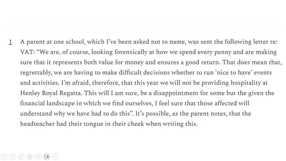 Footnote from Sam's blog: "A parent at one school, which I’ve been asked not to name, was sent the following letter re: VAT: “We are, of course, looking forensically at how we spend every penny and are making sure that it represents both value for money and ensures a good return. That does mean that, regrettably, we are having to make difficult decisions whether to run ‘nice to have’ events and activities. I’m afraid, therefore, that this year we will not be providing hospitality at Henley Royal Regatta. This will I am sure, be a disappointment for some but the given the financial landscape in which we find ourselves, I feel sure that those affected will understand why we have had to do this”. It’s possible, as the parent notes, that the headteacher had their tongue in their cheek when writing this."