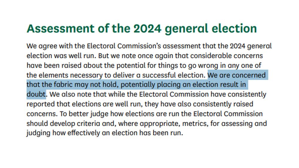 "Assessment of the 2024 general election
We agree with the Electoral Commission’s assessment that the 2024 general election was well run. But we note once again that considerable concerns have been raised about the potential for things to go wrong in any one of the elements necessary to deliver a successful election. We are concerned that the fabric may not hold, potentially placing an election result in doubt. We also note that while the Electoral Commission have consistently reported that elections are well run, they have also consistently raised concerns. To better judge how elections are run the Electoral Commission should develop criteria and, where appropriate, metrics, for assessing and judging how effectively an election has been run."