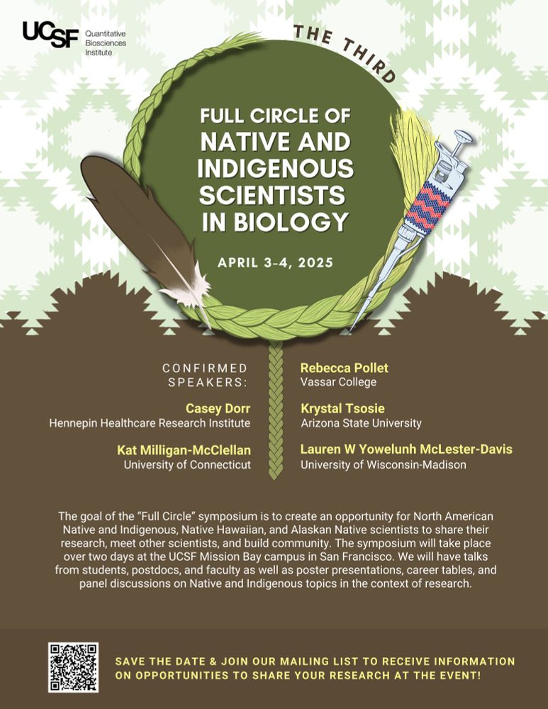 Full Circle Native symposium flyer. It includes a Logo, the date of the event (April 3-4 2025), and confirmed speakers: Casey Dorr (Hennepin Healthcare Research Institute), Rebecca Pollet (Vassar College), Kat MIlligan-McClellan (University of Conneticut), Krystal Tosie (Arizona State University), Lauren W Yowelunh McLester-Davis (UW Madison).
 
It also includes that text: The goal of the “Full Circle” symposium is to create an opportunity for North American Native and Indigenous, Native Hawaiian, and Alaskan Native scientists to share their research, meet other scientists, and build community. The symposium will take place over two days at the UCSF Mission Bay campus in San Francisco. We will have talks from students, postdocs, and faculty and panel discussions on Native and Indigenous topics in the context of research.

It also contains a QR code that links to: https://forms.gle/AN7nfkhdB3Fvdkkm7