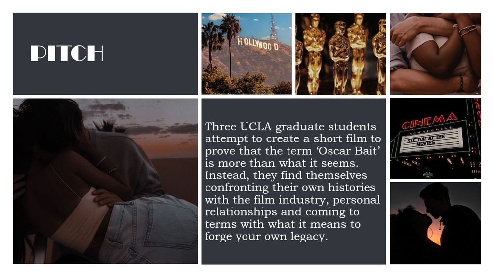 The Pitch "Three UCLA graduate students attempt to create a short film to prove that the term ‘Oscar Bait’ is more than what it seems. Instead, they find themselves confronting their own histories with the film industry, personal relationships and coming to terms with what it means to forge your own legacy." A collage of photos surround the pitch such as the Hollywood sign, a Cinema board that says "See you at the movies", an image of an Academy Award, and three photos of a couple. 
