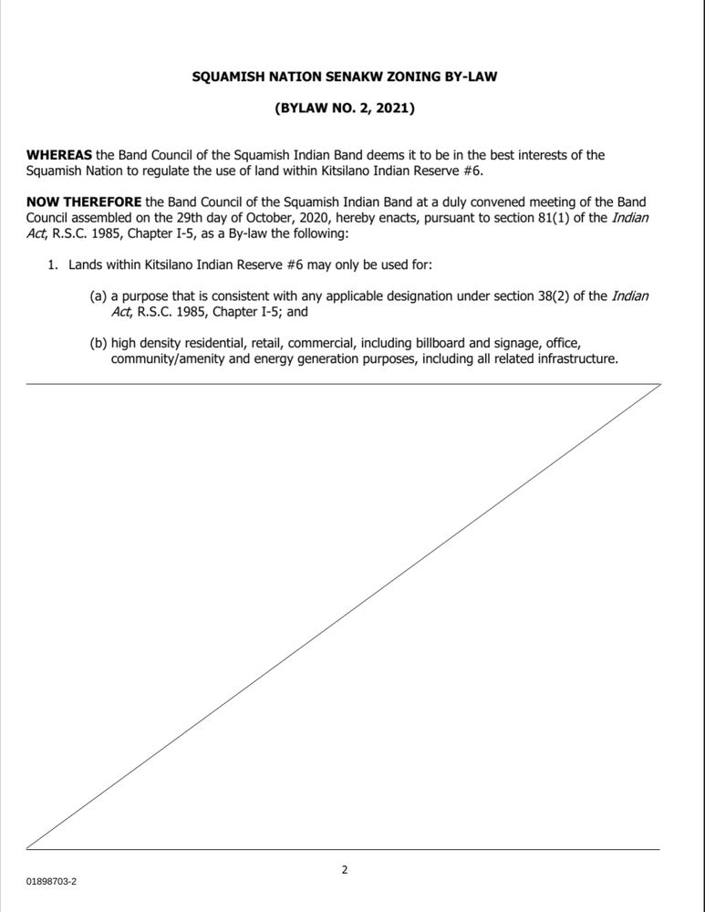 SQUAMISH NATION SENAKW ZONING BY-LAW
(BYLAW NO. 2, 2021)

WHEREAS the Band Council of the Squamish Indian Band deems it to be in the best interests of the Squamish Nation to regulate the use of land within Kitsilano Indian Reserve #6.

NOW THEREFORE the Band Council of the Squamish Indian Band at a duly convened meeting of the Band Council assembled on the 29th day of October, 2020, hereby enacts, pursuant to section 81(1) of the Indian
Act, R.S.C. 1985, Chapter I-5, as a By-law the following:
1. Lands within Kitsilano Indian Reserve #6 may only be used for:
(a) a purpose that is consistent with any applicable designation under section 38(2) of the Indian Act, R.S.C. 1985, Chapter I-5; and
(b) high density residential, retail, commercial, including billboard and signage, office,
community/amenity and energy generation purposes, including all related infrastructure