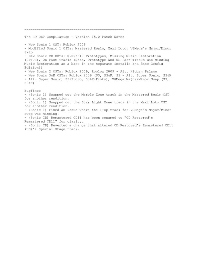=================================================

The HQ OST Compilation - Version 15.0 Patch Notes

- New Sonic 1 OST: Roblox 2009
- Modified Sonic 1 OSTs: Mastered Realm, Maxi Loto, VGMega's Major/Minor Swap
- New Sonic CD OSTs: 0.02/510 Prototypes, Missing Music Restoration (JP/US), US Past Tracks (Note, Prototype and US Past Tracks use Missing Music Restoration as a base in the separate installs and Base Config Edition!)
- New Sonic 2 OSTs: Roblox 2009, Roblox 2009 - Alt. Hidden Palace
- New Sonic 3&K OSTs: Roblox 2009 (S3, S3&K, S3 - Alt. Super Sonic, S3&K - Alt. Super Sonic, S3+Proto, S3&K+Proto), VGMega Major/Minor Swap (S3, S3&K)

- (Sonic 1) Swapped out the Marble Zone track in the Mastered Realm OST for another rendition.
- (Sonic 1) Swapped out the Star Light Zone track in the Maxi Loto OST for another rendition.
- (Sonic 1) Fixed an issue where the 1-Up track for VGMega's Major/Minor Swap was missing.
- (Sonic CD) Remastered CD11 has been renamed to "CD Restored's Remastered CD11" for clarity.
- (Sonic CD) Reverted a change that altered CD Restored's Remastered CD11 (US)'s Special Stage track.