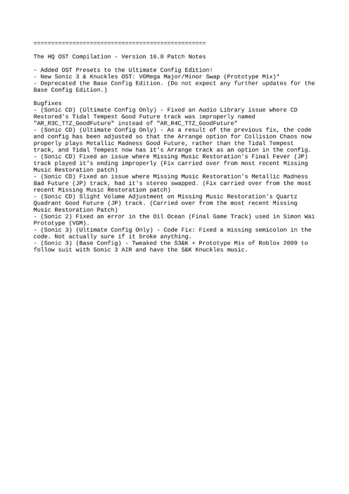 Sonic 3&K HQ OST - Version 15.0 Patch Notes

- Added OST Presets to the Ultimate Config Edition!
- New OST: VGMega Major/Minor Swap (Prototype Mix)*
- (Ultimate Config Only) - Code Fix: Fixed a missing semicolon in the code. Not actually sure if it broke anything.
- (Ultimate Config Only) - Code Fix: Fixed a missing period in the INI file that was causing DLL errors.
- Deprecated the Base Config Edition. (Do not expect any further updates for the Base Config Edition.)
- Fixed an issue where the Roblox 2009 Individual Packages were not properly set up.
- Fixed an issue where the VGMega Major/Minor Swap Individual Packages were not properly set up.
- Tweaked the S3&K + Prototype Mix of Roblox 2009 to follow suit with Sonic 3 AIR and have the S&K Knuckles music.

=================================================

Classic Music Pack HQ OST - Version 4.0 Patch Notes

- Fully revamped all VGM OSTs to have proper looping.

====

All fixes for the individual mods carry over to The HQ OST Compilation Version 16.0