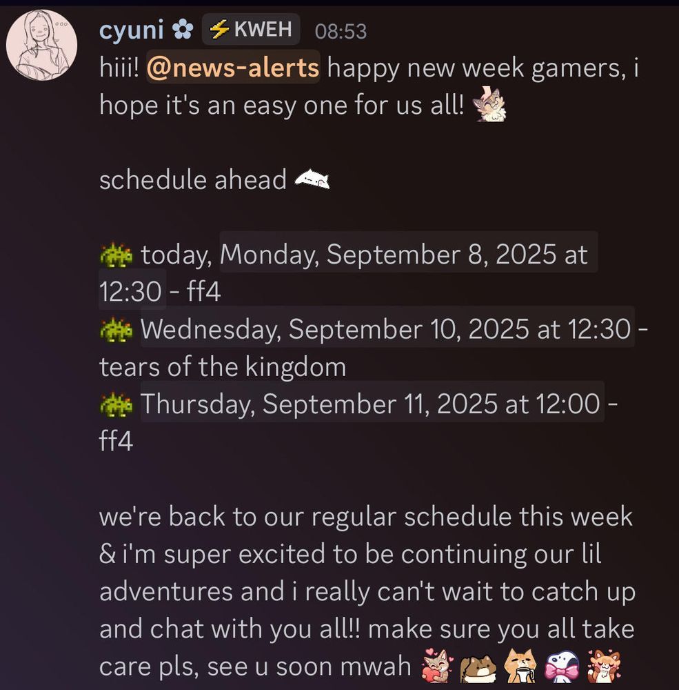 hiii! happy new week gamers, i hope it's an easy one for us all!

schedule ahead:

today, Monday, September 8, 2025 at 12:30 PM - ff4
Wednesday, September 10, 2025 at 12:30 PM - tears of the kingdom
Thursday, September 11, 2025 at 12:00 PM - ff4

we're back to our regular schedule this week & i'm super excited to be continuing our lil adventures and i really can't wait to catch up and chat with you all!! make sure you all take care pls, see u soon mwah <3