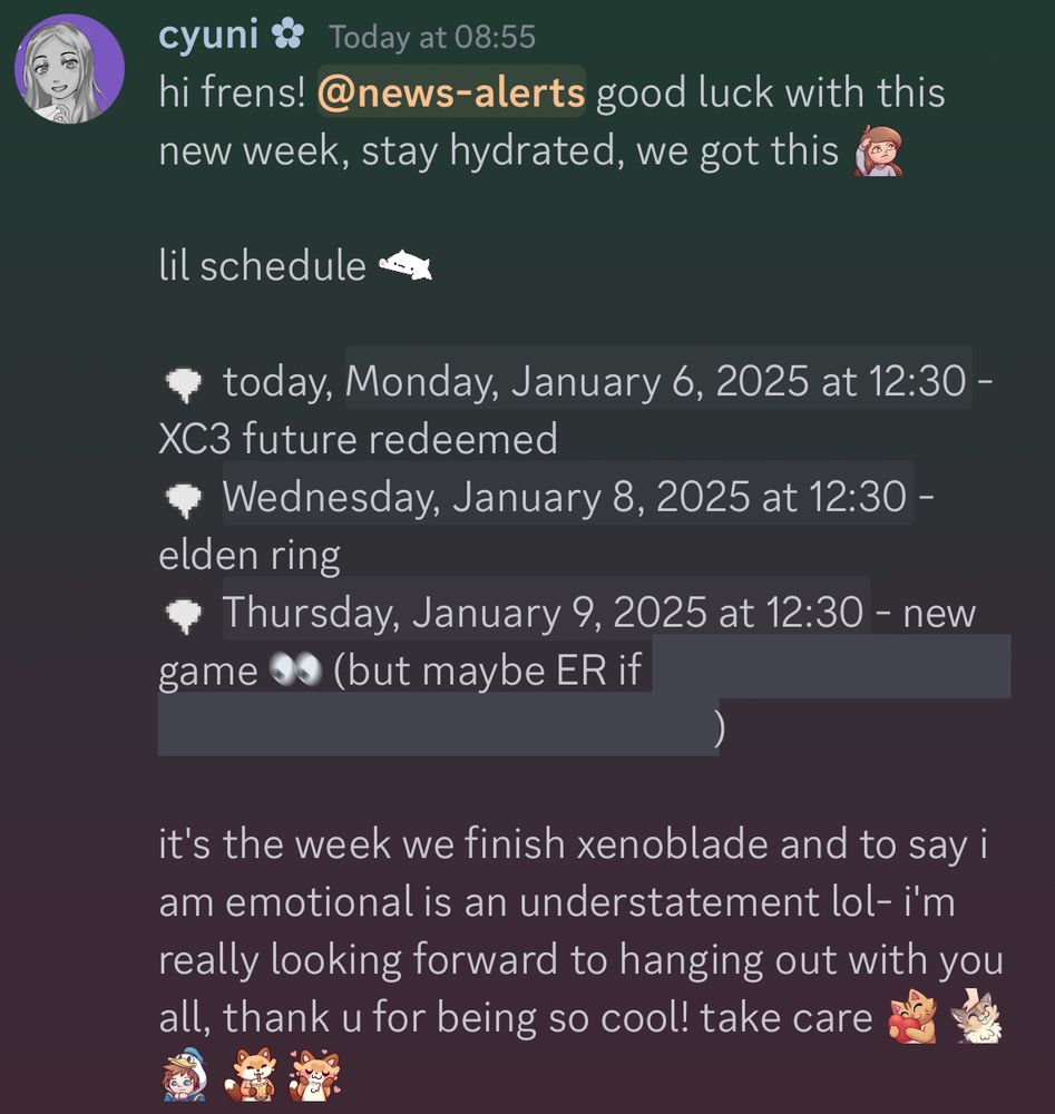hi frens! good luck with this new week, stay hydrated, we got this!

lil schedule:

today, Monday, January 6th at 12:30 PM PST - XC3 future redeemed
Wednesday, January 8th at 12:30 PM PST - elden ring
Thursday, January 9th at 12:30 PM PST - new game (but maybe ER if *spoilers haha*)

it's the week we finish xenoblade and to say i am emotional is an understatement lol- i'm really looking forward to hanging out with you all, thank u for being so cool! take care 🩷