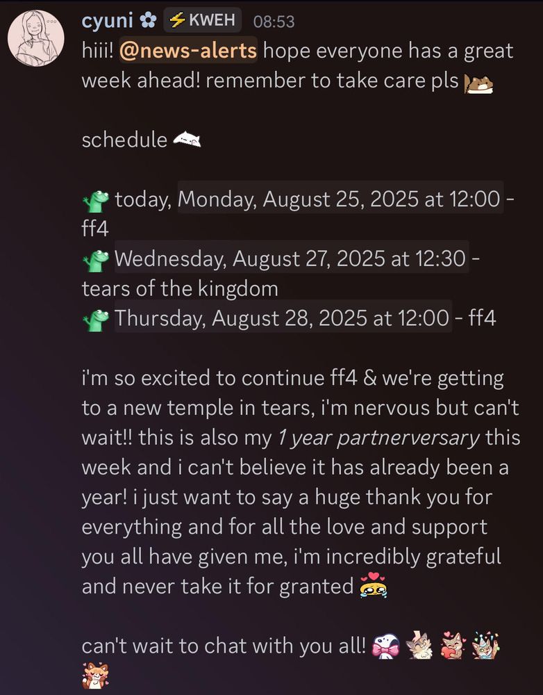 hiii! hope everyone has a great week ahead! remember to take care pls <3 schedule: today, Monday, August 25, 2025 at 12:00 PM PST - ff4 Wednesday, August 27, 2025 at 12:30 PM PST - tears of the kingdom Thursday, August 28, 2025 at 12:00 PM PST - ff4 i'm so excited to continue ff4 & we're getting to a new temple in tears, i'm nervous but can't wait!! this is also my 1 year partnerversary this week and i can't believe it has already been a year! i just want to say a huge thank you for everything and for all the love and support you all have given me, i'm incredibly grateful and never take it for granted. can't wait to chat with you all! <3