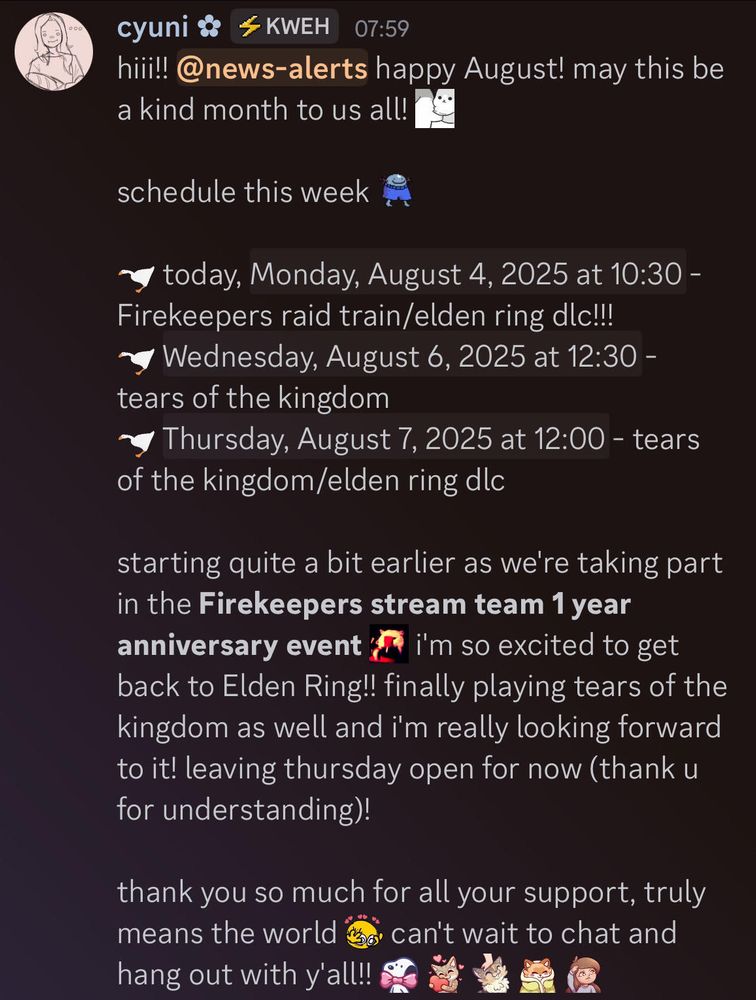 hiii!! happy August! may this be a kind month to us all! 

schedule this week:

today, Monday, August 4th at 10:30 AM PST - Firekeepers raid train/elden ring dlc!!!
Wednesday, August 6th at 12:30 PM PST - tears of the kingdom
Thursday, August 7th at 12:00 PM PST - tears of the kingdom/elden ring dlc

starting quite a bit earlier as we're taking part in the Firekeepers stream team 1 year anniversary event! i'm so excited to get back to Elden Ring!! finally playing tears of the kingdom as well and i'm really looking forward to it! leaving thursday open for now (thank u for understanding)! 

thank you so much for all your support, truly means the world! can't wait to chat and hang out with y'all!! <3