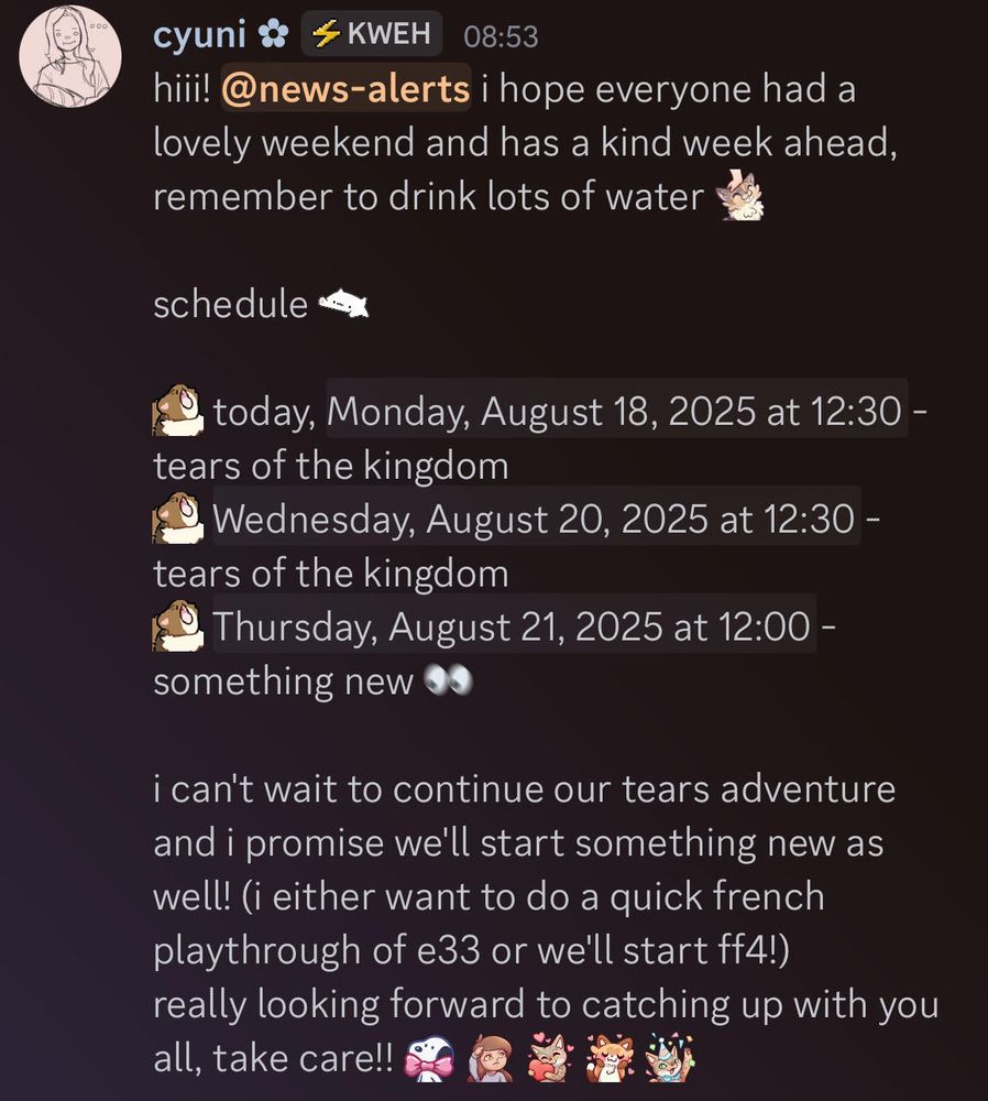 hiii! i hope everyone had a lovely weekend and has a kind week ahead, remember to drink lots of water! schedule: today, Monday, August 18, 2025 at 12:30 PM PST - tears of the kingdom Wednesday, August 20, 2025 at 12:30 PM PST - tears of the kingdom Thursday, August 21, 2025 at 12:00 PM PST - something new i can't wait to continue our tears adventure and i promise we'll start something new as well! (i either want to do a quick french playthrough of e33 or we'll start ff4!) really looking forward to catching up with you all, take care!! <3