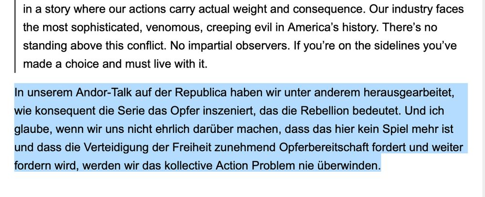 "'Our industry faces the most sophisticated, venomous, creeping evil in America’s history. There’s no standing above this conflict. No impartial observers. If you’re on the sidelines you’ve made a choice and must live with it.'

In unserem Andor-Talk auf der Republica haben wir unter anderem herausgearbeitet, wie konsequent die Serie das Opfer inszeniert, das die Rebellion bedeutet. Und ich glaube, wenn wir uns nicht ehrlich darüber machen, dass das hier kein Spiel mehr ist und dass die Verteidigung der Freiheit zunehmend Opferbereitschaft fordert und weiter fordern wird, werden wir das kollective Action Problem nie überwinden."