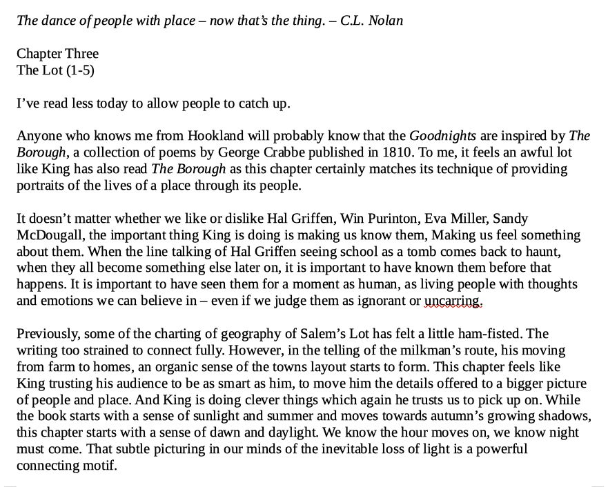 The dance of people with place – now that’s the thing. – C.L. Nolan

Chapter Three
The Lot (1-5)

I’ve read less today to allow people to catch up.

Anyone who knows me from Hookland will probably know that the Goodnights are inspired by The Borough, a collection of poems by George Crabbe published in 1810. To me, it feels an awful lot like King has also read The Borough as this chapter certainly matches its technique of providing portraits of the lives of a place through its people. 

It doesn’t matter whether we like or dislike Hal Griffen, Win Purinton, Eva Miller, Sandy McDougall, the important thing King is doing is making us know them, Making us feel something about them. When the line talking of Hal Griffen seeing school as a tomb comes back to haunt, when they all become something else later on, it is important to have known them before that happens. It is important to have seen them for a moment as human, as living people with thoughts and emotions we can believe in – even if we judge them as ignorant or uncaring. 

Previously, some of the charting of geography of Salem’s Lot has felt a little ham-fisted. The writing too strained to connect fully. However, in the telling of the milkman’s route, his moving from farm to homes, an organic sense of the towns layout starts to form. This chapter feels like King trusting his audience to be as smart as him, to move him the details offered to a bigger picture of people and place. And King is doing clever things which again he trusts us to pick up on. While the book starts with a sense of sunlight and summer and moves towards autumn’s growing shadows, this chapter starts with a sense of dawn and daylight. We know the hour moves on, we know night must come. That subtle picturing in our minds of the inevitable loss of light is a powerful connecting motif.