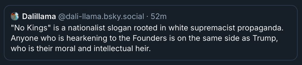Dalillama@dali-llama.bsky.social • 52m
"No Kings" is a nationalist slogan rooted in white supremacist propaganda. Anyone who is hearkening to the Founders is on the same side as Trump,
who is their moral and intellectual heir.
