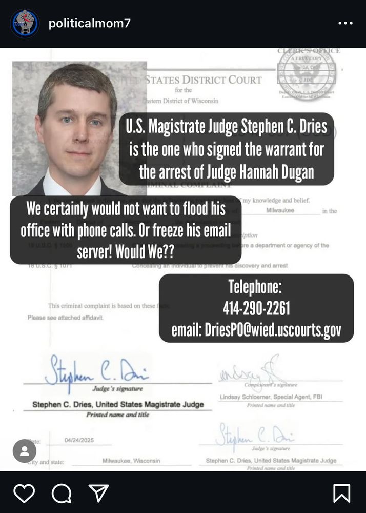 politicalmom7
U.S. Magistrate Judge Stephen C. Dries is the one who signed the warrant for the arrest of Judge Hannah Dugan
We certainly would not want to flood his office with phone calls. Or freeze his email server! Would We?
Telephone:
414-290-2261
email: DriesP0@wied.uscourts.gov