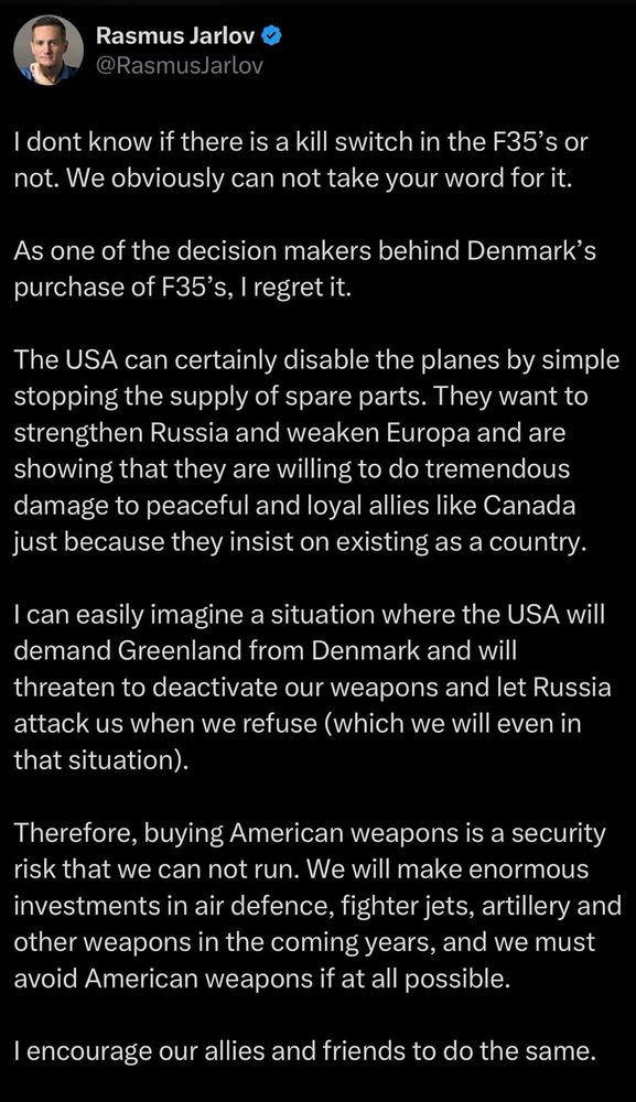 Rasmus Jarlov &
@RasmusJarlov

I dont know if there is a kill switch in the F35's or
not. We obviously can not take your word for it.
As one of the decision makers behind Denmark's
purchase of F35's, I regret it.
The USA can certainly disable the planes by simple
stopping the supply of spare parts. They want to
strengthen Russia and weaken Europa and are
showing that they are willing to do tremendous
damage to peaceful and loyal allies like Canada
just because they insist on existing as a country.
I can easily imagine a situation where the USA will
demand Greenland from Denmark and will
threaten to deactivate our weapons and let Russia
attack us when we refuse (which we will even in
that situation).
Therefore, buying American weapons is a security
risk that we can not run. We will make enormous
investments in air defence, fighter jets, artillery and
other weapons in the coming years, and we must
avoid American weapons if at all possible.
I encourage our allies and friends to do the same.