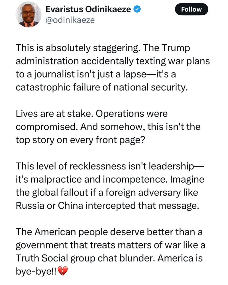 Evaristus Odinikaeze
@odinikaeze

This is absolutely staggering. The Trump
administration accidentally texting war plans
to a journalist isn't just a lapse—it's a
catastrophic failure of national security.
Lives are at stake. Operations were
compromised. And somehow, this isn't the
top story on every front page?
This level of recklessness isn't leadership—
it's malpractice and incompetence. Imagine
the global fallout if a foreign adversary like
Russia or China intercepted that message.
The American people deserve better than a
government that treats matters of war like a
Truth Social group chat blunder. America is
bye-bye!! 8