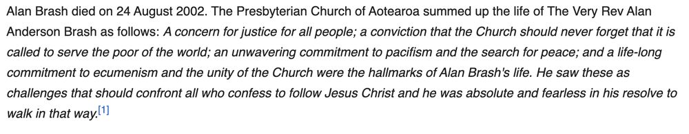 Extract from Wikipedia Article:

Alan Brash died on 24 August 2002. The Presbyterian Church of Aotearoa summed up the life of The Very Rev Alan Anderson Brash as follows: A concern for justice for all people; a conviction that the Church should never forget that it is called to serve the poor of the world; an unwavering commitment to pacifism and the search for peace; and a life-long commitment to ecumenism and the unity of the Church were the hallmarks of Alan Brash's life. He saw these as challenges that should confront all who confess to follow Jesus Christ and he was absolute and fearless in his resolve to walk in that way.[