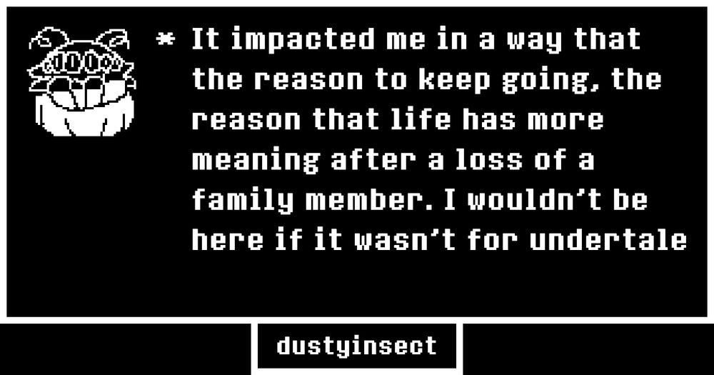 It impacted me in a way that the reason to keep going, the reason that life has more meaning after a loss of a family member. I wouldn't be here if it wasn't for undertale 