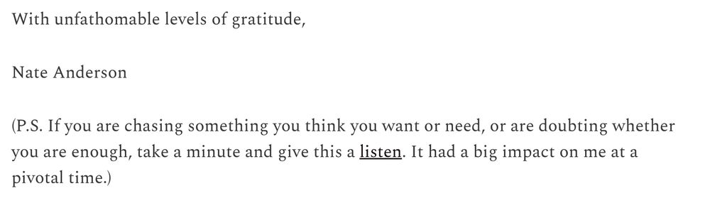 With unfathomable levels of gratitude,

Nate Anderson

(P.S. If you are chasing something you think you want or need, or are doubting whether you are enough, take a minute and give this a listen. It had a big impact on me at a pivotal time.)