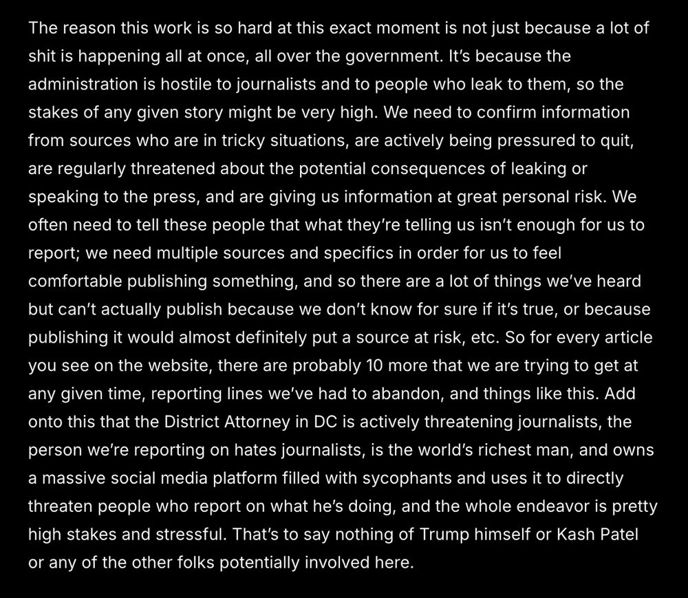The reason this work is so hard at this exact moment is not just because a lot of shit is happening all at once, all over the government. It’s because the administration is hostile to journalists and to people who leak to them, so the stakes of any given story might be very high. We need to confirm information from sources who are in tricky situations, are actively being pressured to quit, are regularly threatened about the potential consequences of leaking or speaking to the press, and are giving us information at great personal risk. We often need to tell these people that what they’re telling us isn’t enough for us to report; we need multiple sources and specifics in order for us to feel comfortable publishing something, and so there are a lot of things we’ve heard but can’t actually publish because we don’t know for sure if it’s true, or because publishing it would almost definitely put a source at risk, etc. So for every article you see on the website, there are probably 10 more that we are trying to get at any given time, reporting lines we’ve had to abandon, and things like this. Add onto this that the District Attorney in DC is actively threatening journalists, the person we’re reporting on hates journalists, is the world’s richest man, and owns a massive social media platform filled with sycophants and uses it to directly threaten people who report on what he’s doing, and the whole endeavor is pretty high stakes and stressful. That’s to say nothing of Trump himself or Kash Patel or any of the other folks potentially involved here. 

