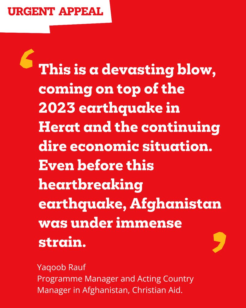 Graphic with the text: 
This is a devasting blow, coming on top of the 2023 earthquake in Herat and the continuing dire economic situation. Even before this heartbreaking earthquake, Afghanistan was under immense strain.
Yaqoob Rauf
Programme Manager and Acting Country Manager in Afghanistan, Christian Aid.