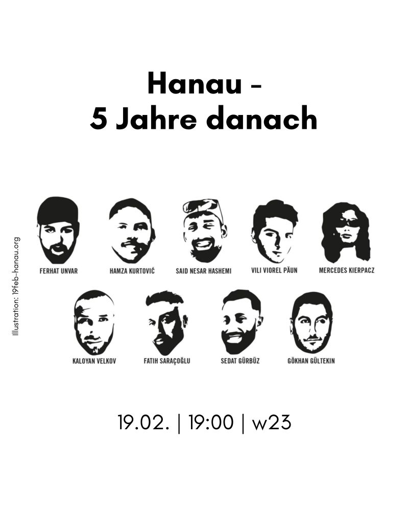 Weißer Hintergrund mit schwarzer Schrift, oben: Hanau - 5 Jahre danach, darunter die Portraits der Ermordeten inklusive ihrer Namen: Ferhat Unvar, Hamza Kurtović, Said Nesar Hashemi, Vili Viorel Păun, Mercedes Kierpacz, Kaloyan Velkov, Fatih Saraçoğlu, Sedat Gürbüz und Gökhan Gültekin, links daneben: Illustration: 19feb-hanau.org und unten: 19.02.|19:00|w23