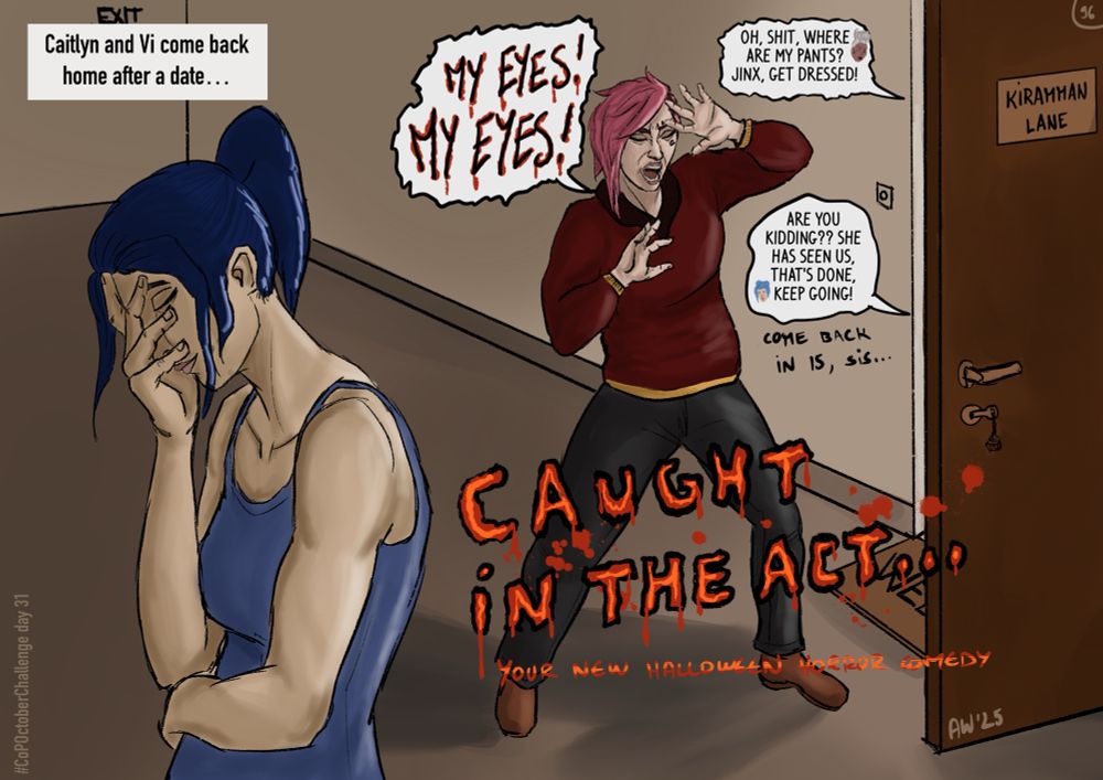 Digital drawing, Vi and Cait were opening their apartment door after a date and found Ekko and Jinx working on the next generation of Zaunites. Vi is beyond shock, screaming « My eyes! My eyes! » while Caitlin is facepalming, trying to hide her laugh. We just read Ekko and Jinx reactions « Oh, shit, where are my pants? Jinx, get dressed! » and « Are you kidding?? She has seen us, that’s done, keep going! Come back in 15, sis… »