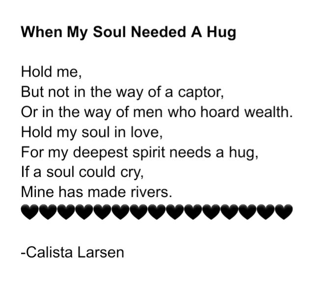When My Soul Needed A Hug

Hold me,
But not in the way of a captor,
Or in the way of men who hoard wealth.
Hold my soul in love,
For my deepest spirit needs a hug,
If a soul could cry,
Mine has made rivers.
-Calista Larsen