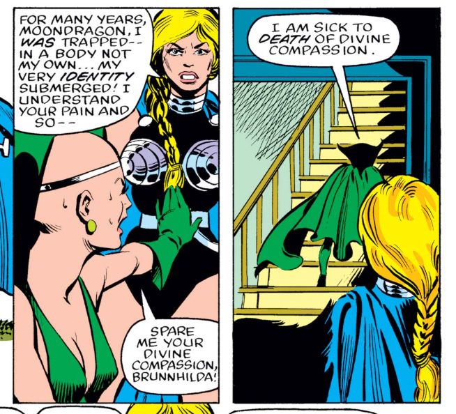 The Marvel superhero Valkyrie says "For many years, Moondragon, I was trapped in a body not my own... my very identity submerged! I understand your pain and so--" But the Marvel antihero Moondragon refuses her help, saying "I am sick to death of divine compassion."
