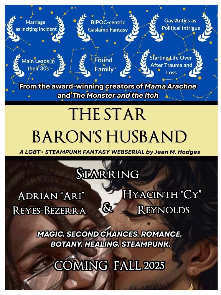 BIPOC couple at the bottom. 
ORIGINAL ILLUSTRATION: Fejtel on Bluesky

TEXT ID: 
In the movie poster awards section: 
- Marriage as Inciting Incident
- Main Leads in their 30s
- BIPOC-centric Gaslamp Fantasy
- Found Family
- Gay Antics as Political Intrigue
-Starting Life Over after Loss and Trauma

In movie poster title section: 
From the award-winning creators of MAMA ARACHNE and THE MONSTER AND THE ITCH

THE STAR BARON'S HUSBAND: A LGBT+ Fantasy Webserial by Jean M. Hodges

Starring: Adrian "Ari' Reyes-Bezerra & Hyacinth "Cy" Reynolds

Magic. Second Chances. Romance. Botany. Healing. Steampunk.

Coming Fall 2025