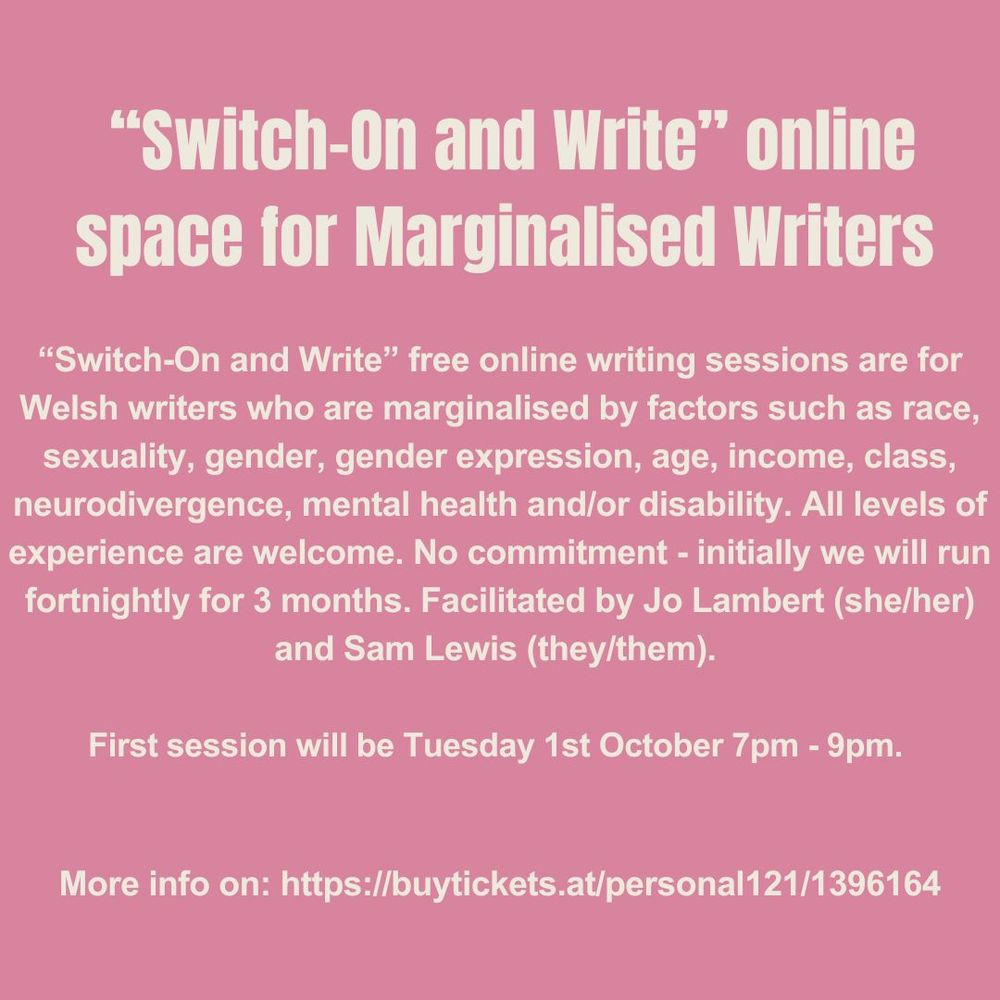 Text of poster image as follows:
"Switch-On and Write" online space for Marginalised Writers
"Switch-On and Write" free online writing sessions are for Welsh writers who are marginalised by factors such as race, sexuality, gender, gender expression, age, income, class, neurodivergence, mental health and/or disability. All levels of experience are welcome. No commitment - initially we will run fortnightly for 3 months. Facilitated by Jo Lambert (she/her) and Sam Lewis (they/them).
First session will be Tuesday 1st October 7pm-9pm.
More info on: https://buytickets.at/personal121/1396164
