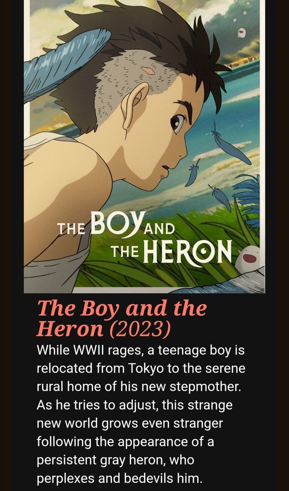 The screenshot of a theater website showing the poster for the boy in the heron with a short description underneath which reads as follows: 
The Boy and the Heron (2023)
While WWII rages, a teenage boy is relocated from Tokyo to the serene rural home of his new stepmother. As he tries to adjust, this strange new world grows even stranger following the appearance of a persistent gray heron, who perplexes and bedevils him.