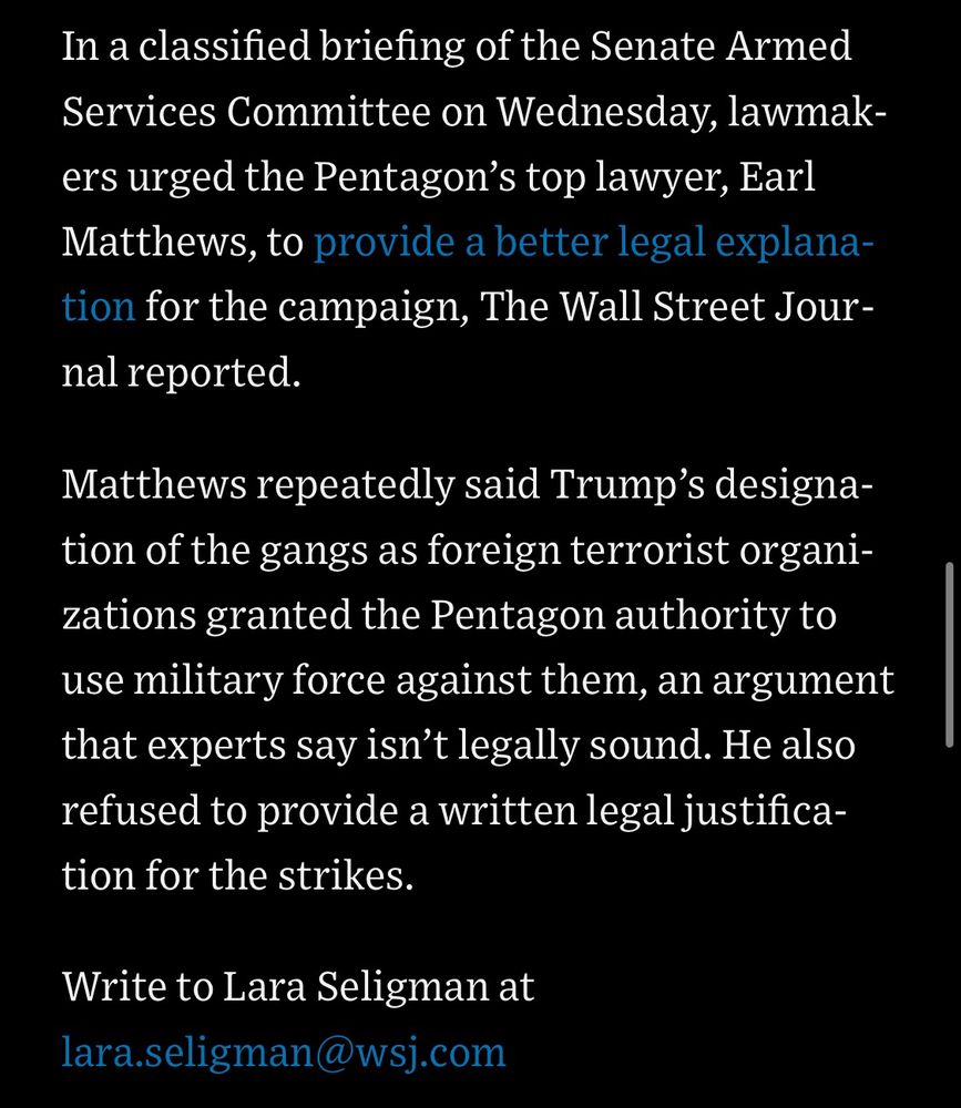 In a classified briefing of the Senate Armed Services Committee on Wednesday, lawmakers urged the Pentagon's top lawyer, Earl Matthews, to provide a better legal explanation for the campaign, The Wall Street Journal reported.

Matthews repeatedly said Trump's designation of the gangs as foreign terrorist organizations granted the Pentagon authority to use military force against them, an argument that experts say isn't legally sound. He also refused to provide a written legal justification for the strikes.

Write to Lara Seligman at lara.seligman@wsj.com

https://www.wsj.com/politics/national-security/u-s-strikes-boat-off-venezuela-amid-questions-over-action-against-drug-gangs-6a8c83aa

Accessed: 3 October 2025 at 1945 UTC