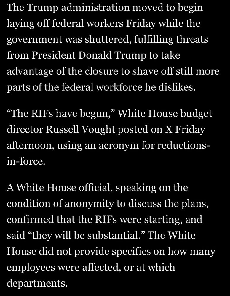 The Trump administration moved to begin laying off federal workers Friday while the government was shuttered, fulfilling threats from President Donald Trump to take advantage of the closure to shave off still more parts of the federal workforce he dislikes.

"The RIFs have begun," White House budget director Russell Vought posted on X Friday afternoon, using an acronym for reductions-in-force.
A White House official, speaking on the condition of anonymity to discuss the plans, confirmed that the RIFs were starting, and said "they will be substantial." The White House did not provide specifics on how many employees were affected, or at which departments.

Washington Post on Apple News
Accessed 10 October 2025 at 1148 MST