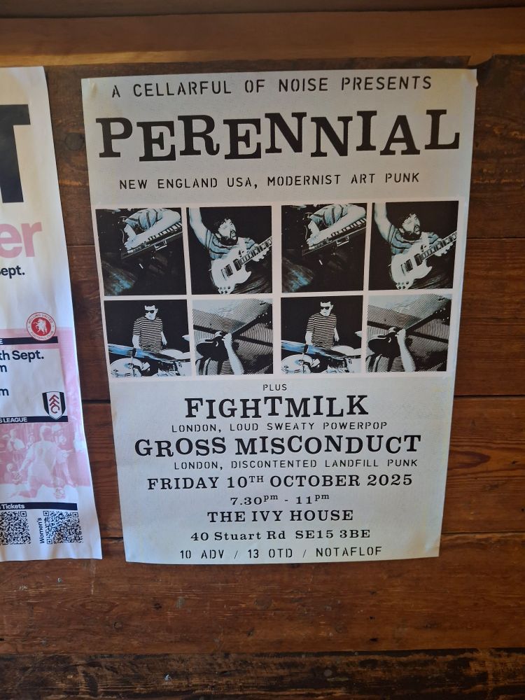 poster for gig 
pictures of Perennial rocking out and text that reads:
A CELLARFUL OF NOISE PRESENTS:

PERENNIAL

NEW ENGLAND USA, MODERNIST ART PUNK

PLUS

FIGHTMILK

LONDON, LOUD SWEATY POWERPOP GROSS MISCONDUCT

LONDON, DISCONTENTED LANDFILL PUNK

FRIDAY 10TH OCTOBER 2025

7.30Pm 11pm

THE IVY HOUSE

40 Stuart Rd SE15 3BE

10 advance / 13 on the door / NOTAFLOF