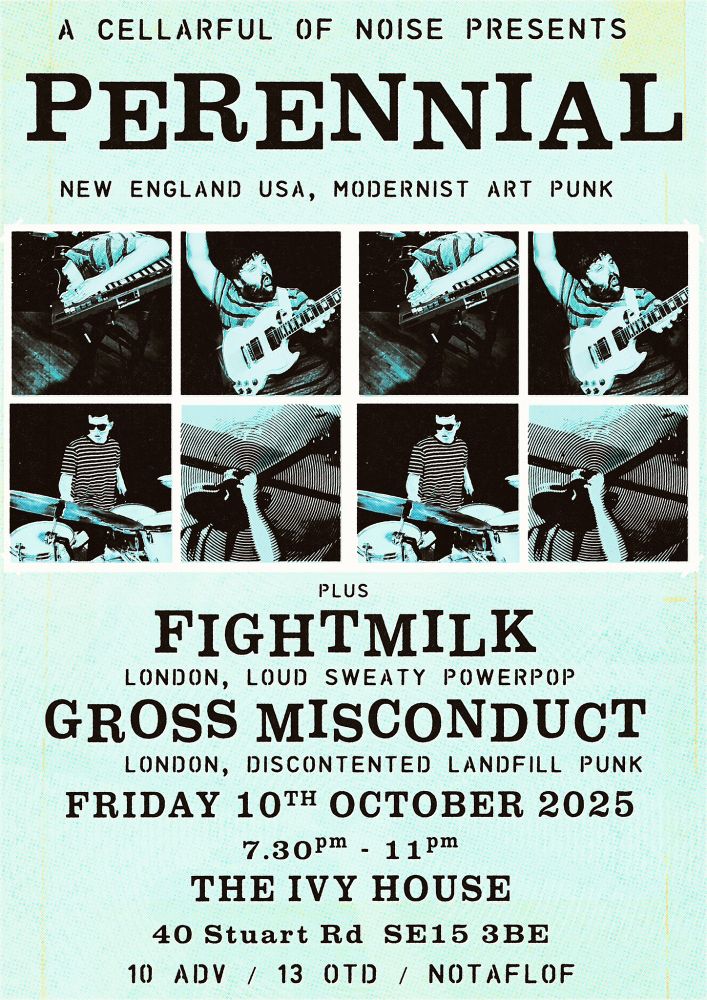 A poster with a grid in the middle of photographs of the band Perennial rocking the hell out. Text reads: A Cellarful of Noise presents - Perennial - New England USA, Modernist Art Punk - plus: Fightmilk - London, loud sweaty powerpop - Gross Misconduct - London, discontented landfill punk - Friday 10th October 2025, 7.30pm to 11pm - The Ivy House 40 Stuart Road SE15 3BE - £10 advance, £13 on the door, no one turned away for lack of funds