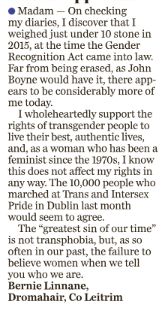 Madam,

On checking my diaries, I discover that I weighed just under ten stone in 2015, at the time the Gender Recognition Act came into law. Far from being erased, as John Boyne would have it, there appears to be considerably more of me today. 

I wholeheartedly support the rights of transgender people to live their best, authentic lives and, as a woman who has been a feminist since the 1970s, I know that this does not affect my rights in any way. The 10,000 people who marched at Trans and Intersex Pride in Dublin last month would seem to agree.

The “greatest sin of our time” is not transphobia but, as so often in our past, the failure to believe women when we tell you who we are.

Bernie Linnane

Dromahair, Co. Leitrim.