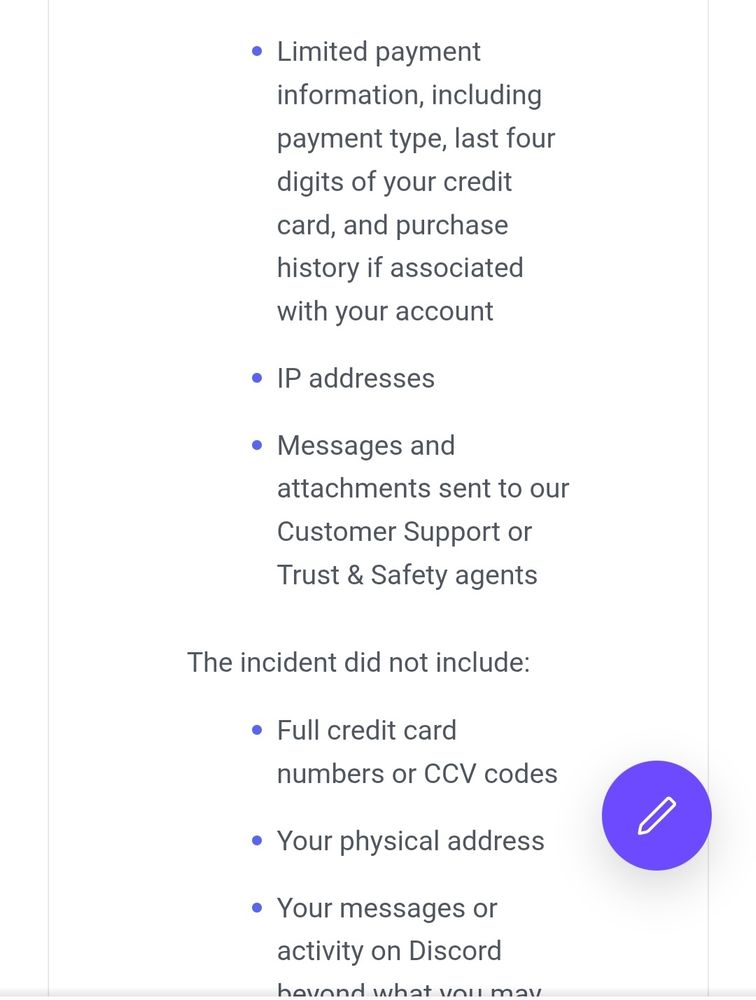 
• Limited payment information, including
payment type, last four digits of your credit
card, and purchase
history if associated
with your account
• IP addresses
•
Messages and
attachments sent to our
Customer Support or
Trust & Safety agents
The incident did not include:
• Full credit card
numbers or CCV codes
• Your physical address
• Your messages or
activity on Discord
beyond what you may