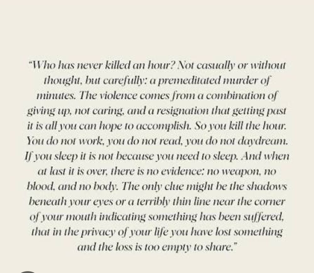 Who has never killed an hour? Not casually or without thought, but carefully: a premeditated murder of minutes. The violence comes from a combination of giving up, not caring, and a resignation that getting past it is all you can hope to accomplish. So you kill the hour. You do not work, you do not read, you do not daydream. If you sleep it is not because you need to sleep. And when at last it is over, there is no evidence: no weapon, no blood, and no body. The only clue might be the shadows beneath your eyes or a terribly thin line near the corner of your mouth indicating something has been suffered, that in the privacy of your life you have lost something and the loss is too empty to share.
