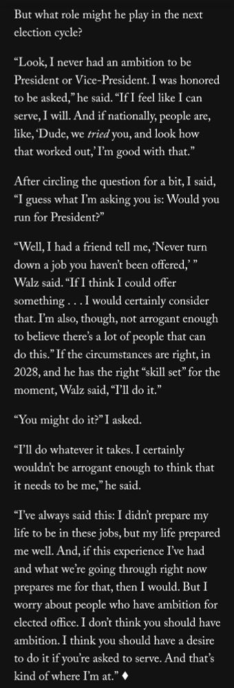 But what role might he play in the next election cycle?

“Look, I never had an ambition to be President or Vice-President. I was honored to be asked,” he said. “If I feel like I can serve, I will. And if nationally, people are, like, ‘Dude, we tried you, and look how that worked out,’ I’m good with that.”

After circling the question for a bit, I said, “I guess what I’m asking you is: Would you run for President?”

“Well, I had a friend tell me, ‘Never turn down a job you haven’t been offered,’ ” Walz said. “If I think I could offer something . . . I would certainly consider that. I’m also, though, not arrogant enough to believe there’s a lot of people that can do this.” If the circumstances are right, in 2028, and he has the right “skill set” for the moment, Walz said, “I’ll do it.”

“You might do it?” I asked.

“I’ll do whatever it takes. I certainly wouldn’t be arrogant enough to think that it needs to be me,” he said.

“I’ve always said this: I didn’t prepare my life to be in these jobs, but my life prepared me well. And, if this experience I’ve had and what we’re going through right now prepares me for that, then I would. But I worry about people who have ambition for elected office. I don’t think you should have ambition. I think you should have a desire to do it if you’re asked to serve. And that’s kind of where I’m at.” 