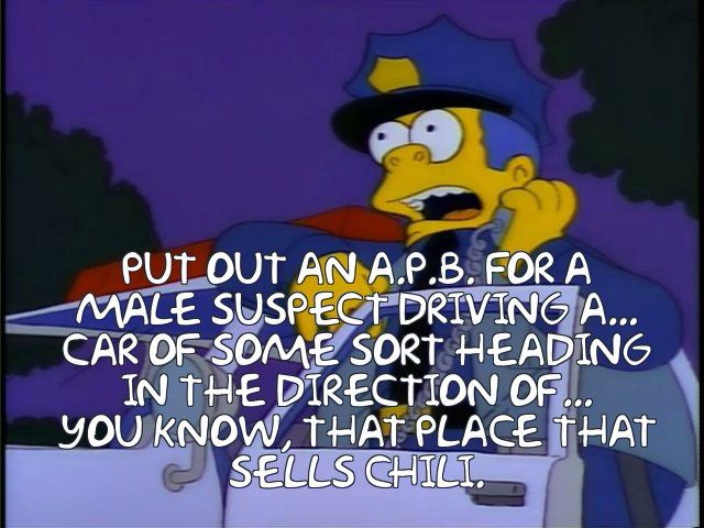 Chief Wiggum, standing halfway into his police car, holds up his radio and says 

“PUT OUT AN A.P.B. FOR A MALE SUSPECT DRIVING A...
CAR OF SOME SORT
HEADING IN THE DIRECTION OF...
YOU KNOW, THAT PLACE THAT SELLS CHILI.”