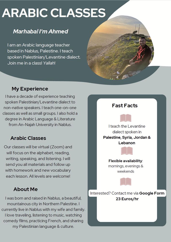 Marhaba! I'm AhmedI am an Arabic language teacherbased in Nablus, Palestine. I teachspoken Palestinian/Levantine dialect.Join me in a class! Yallah!About MeI was born and raised in Nablus, a beautiful,mountainous city in Northern Palestine. Icurrently live in Nablus with my wife and family.I love traveling, listening to music, watchingcomedy films, practicing French, and sharingmy Palestinian language & culture.My ExperienceI have a decade of experience teachingspoken Palestinian/Levantine dialect tonon-native speakers. I teach one-on-oneclasses as well as small groups. I also hold adegree in Arabic Language & Literaturefrom An-Najah University in Nablus.Our classes will be virtual (Zoom) andwill focus on the alphabet, reading,writing, speaking, and listening. I willsend you all materials and follow upwith homework and new vocabularyeach lesson. All levels are welcome!Fast FactsI teach the Levantinedialect spoken inPalestine, Syria, Jordan &LebanonFlexible availability:mornings, evenings &weekendsInterested? Contact me via Google Form23 Euros/hrArabic ClassesARABIC CLASSES