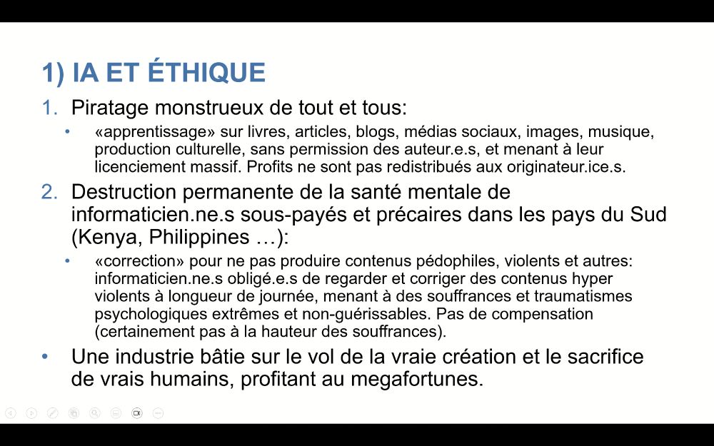 1) IA et éthique
Piratage monstrueux de tout et tous: 
«apprentissage» sur livres, articles, blogs, médias sociaux, images, musique, production culturelle, sans permission des auteur.e.s, et menant à leur licenciement massif. Profits ne sont pas redistribués aux originateur.ice.s.
Destruction permanente de la santé mentale de informaticien.ne.s sous-payés et précaires dans les pays du Sud (Kenya, Philippines …):
«correction» pour ne pas produire contenus pédophiles, violents et autres: informaticien.ne.s obligé.e.s de regarder et corriger des contenus hyper violents à longueur de journée, menant à des souffrances et traumatismes psychologiques extrêmes et non-guérissables. Pas de compensation (certainement pas à la hauteur des souffrances).
Une industrie bâtie sur le vol de la vraie création et le sacrifice de vrais humains, profitant au megafortunes.
