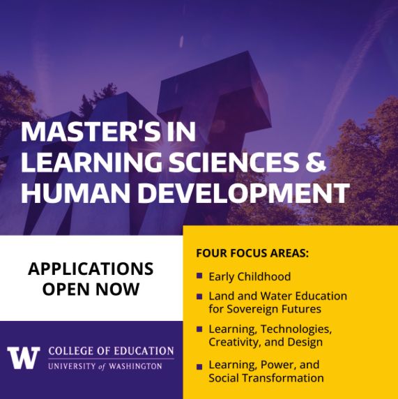 Image showing a large W amidst trees and sky in a purple hue with the following text…

Master's in Learning Sciences and Human Development

Applications Open Now

Four Focus Areas: 
• Early Childhood
• Land and Water Education for Sovereign Futures
• Learning, Technologies, Creativity, and Design
• Learning, Power, and Social Transformation

UW Logo • College of Education, University of Washington