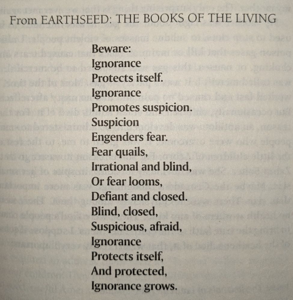 Except from Parable is the Talents:
Beware:
Ignorance
Protects itself.
Ignorance
Promotes suspicion.
Suspicion
Engenders fear.
Fear quails,
Irrational and blind,
Or fear looms,
Defiant and closed.
Blind, closed,
Suspicious, afraid,
Ignorance
Protects itself,
And protected,
Ignorance grows.