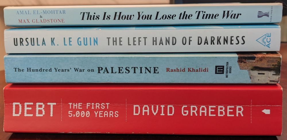 This Is How You Lose the Time War, by Amal El-Mohtar & Max Gladstone. The Left Hand of Darkness, by Ursula K. Le Guin. The Hundred Years' War on Palestine, by Rashid Khalidi. Debt: The First 5000 Years, by David Graeber.