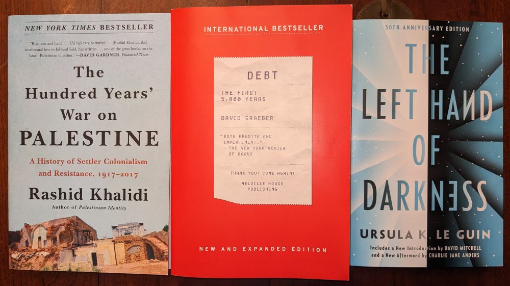 Current reads: The Hundred Years' War on Palestine, Debt: The First 5000 Years, The Left Hand of Darkness